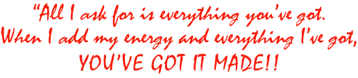 All I ask for is everything you've got. When I add my evergy and everything I've got, YOU'VE GOT IT MADE!!